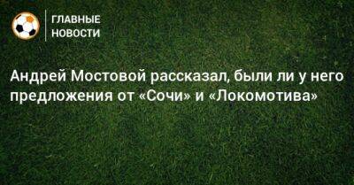 Андрей Мостовой рассказал, были ли у него предложения от «Сочи» и «Локомотива»