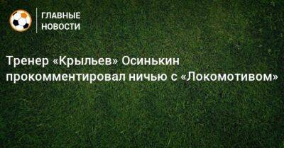 Тренер «Крыльев» Осинькин прокомментировал ничью с «Локомотивом»