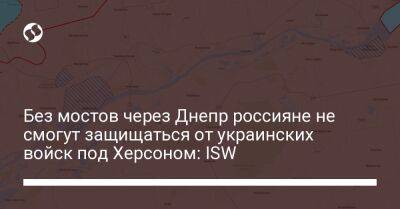 Без мостов через Днепр россияне не смогут защищаться от украинских войск под Херсоном: ISW