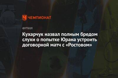 Кухарчук назвал полным бредом слухи о попытке Юрана устроить договорной матч с «Ростовом»