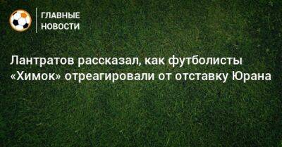 Лантратов рассказал, как футболисты «Химок» отреагировали от отставку Юрана