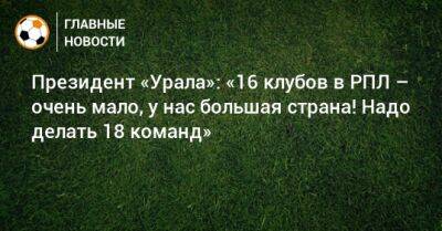 Президент «Урала»: «16 клубов в РПЛ – очень мало, у нас большая страна! Надо делать 18 команд»