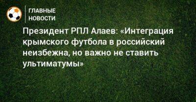 Президент РПЛ Алаев: «Интеграция крымского футбола в российский неизбежна, но важно не ставить ультиматумы»