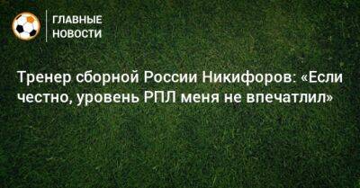 Тренер сборной России Никифоров: «Если честно, уровень РПЛ меня не впечатлил»