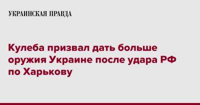 Кулеба призвал дать больше оружия Украине после удара РФ по Харькову