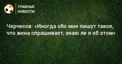 Черчесов: «Иногда обо мне пишут такое, что жена спрашивает, знаю ли я об этом»