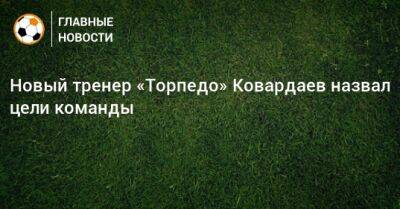 Новый тренер «Торпедо» Ковардаев назвал цели команды