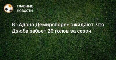 В «Адана Демирспоре» ожидают, что Дзюба забьет 20 голов за сезон