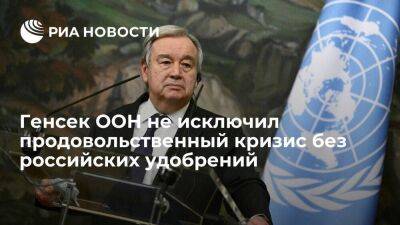 Генсек ООН Гутерреш: без российских удобрений в 2023 году может не хватить продовольствия