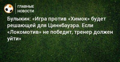 Булыкин: «Игра против «Химок» будет решающей для Циннбауэра. Если «Локомотив» не победит, тренер должен уйти»