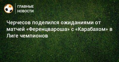 Черчесов поделился ожиданиями от матчей «Ференцвароша» с «Карабахом» в Лиге чемпионов
