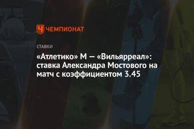 «Атлетико» М — «Вильярреал»: ставка Александра Мостового на матч с коэффициентом 3.45
