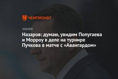 Андрей Назаров - Николай Пучков - Назаров: думаю, увидим Попугаева и Морроу в деле на турнире Пучкова в матче с «Авангардом» - championat.com - Санкт-Петербург - Сочи - Канада