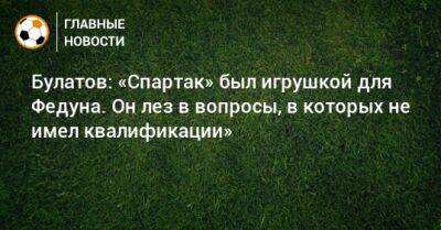 Булатов: «Спартак» был игрушкой для Федуна. Он лез в вопросы, в которых не имел квалификации»
