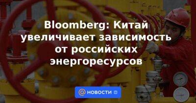 Bloomberg: Китай увеличивает зависимость от российских энергоресурсов