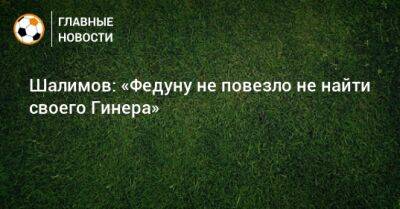 Шалимов: «Федуну не повезло не найти своего Гинера»