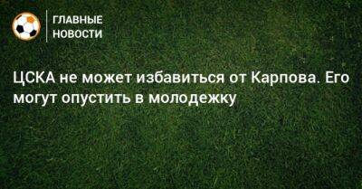 ЦСКА не может избавиться от Карпова. Его могут опустить в молодежку