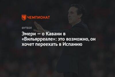 Эмери — о Кавани в «Вильярреале»: это возможно, он хочет переехать в Испанию