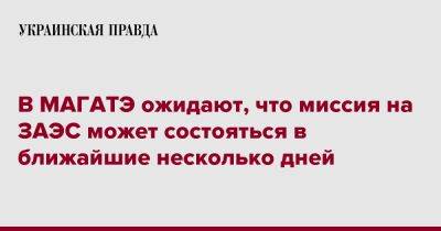 В МАГАТЭ ожидают, что миссия на ЗАЭС может состояться в ближайшие несколько дней