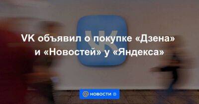 VK объявил о покупке «Дзена» и «Новостей» у «Яндекса»