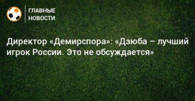 Директор «Демирспора»: «Дзюба – лучший игрок России. Это не обсуждается»
