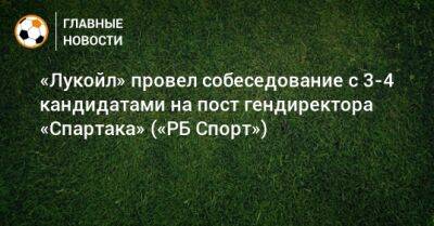 «Лукойл» провел собеседование с 3-4 кандидатами на пост гендиректора «Спартака» («РБ Спорт»)