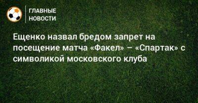 Ещенко назвал бредом запрет на посещение матча «Факел» – «Спартак» с символикой московского клуба