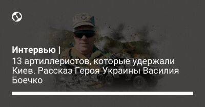 Интервью | 13 артиллеристов, которые удержали Киев. Рассказ Героя Украины Василия Боечко