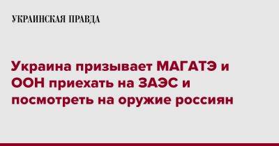 Украина призывает МАГАТЭ и ООН приехать на ЗАЭС и посмотреть на оружие россиян