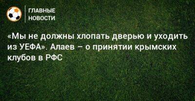 «Мы не должны хлопать дверью и уходить из УЕФА». Алаев – о принятии крымских клубов в РФС