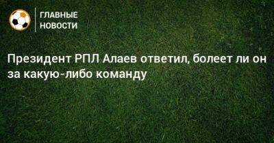 Президент РПЛ Алаев ответил, болеет ли он за какую-либо команду
