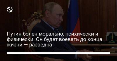 Путин болен морально, психически и физически. Он будет воевать до конца жизни — разведка