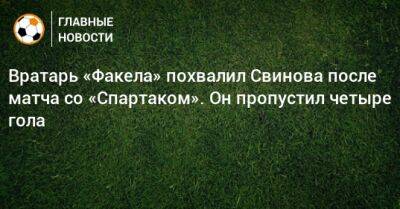 Вратарь «Факела» похвалил Свинова после матча со «Спартаком». Он пропустил четыре гола