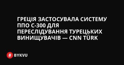 Греція застосувала систему ППО С-300 для переслідування турецьких винищувачів — CNN Türk - bykvu.com - Украина - Греція - Twitter
