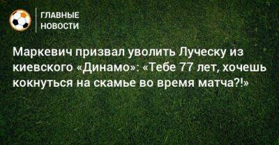 Маркевич призвал уволить Луческу из киевского «Динамо»: «Тебе 77 лет, хочешь кокнуться на скамье во время матча?!»