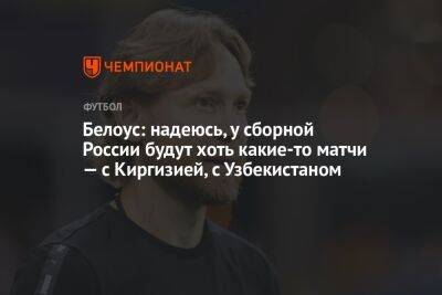 Белоус: надеюсь, у сборной России будут хоть какие-то матчи — с Киргизией, с Узбекистаном