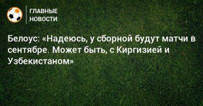 Белоус: «Надеюсь, у сборной будут матчи в сентябре. Может быть, с Киргизией и Узбекистаном»