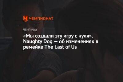 «Мы создали эту игру с нуля». Naughty Dog — об изменениях в ремейке The Last of Us