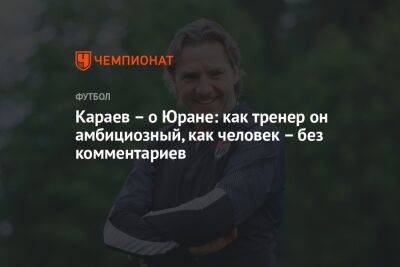 Караев – о Юране: как тренер он амбициозный, как человек – без комментариев