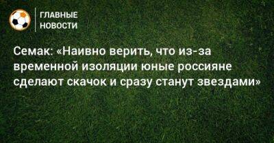 Семак: «Наивно верить, что из-за временной изоляции юные россияне сделают скачок и сразу станут звездами»