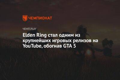 Elden Ring стал одним из крупнейших игровых релизов на YouTube, обогнав GTA 5