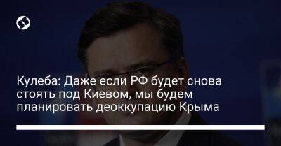 Кулеба: Даже если РФ будет снова стоять под Киевом, мы будем планировать деоккупацию Крыма
