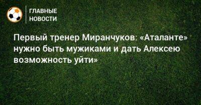 Первый тренер Миранчуков: «Аталанте» нужно быть мужиками и дать Алексею возможность уйти»