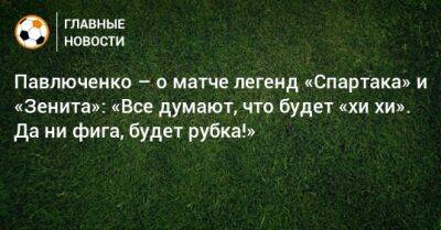 Павлюченко – о матче легенд «Спартака» и «Зенита»: «Все думают, что будет «хи‑хи». Да ни фига, будет рубка!»