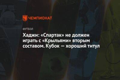 Хаджи: «Спартак» не должен играть с «Крыльями» вторым составом. Кубок — хороший титул