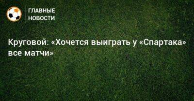 Круговой: «Хочется выиграть у «Спартака» все матчи»