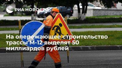 Премьер Мишустин: на опережающее строительство трассы М-12 выделят 50 миллиардов рублей