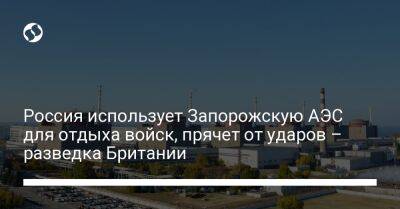 Россия использует Запорожскую АЭС для отдыха войск, прячет от ударов – разведка Британии