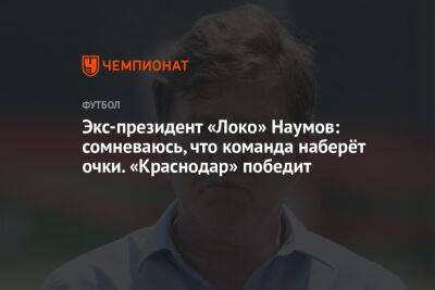 Экс-президент «Локо» Наумов: сомневаюсь, что команда наберёт очки. «Краснодар» победит