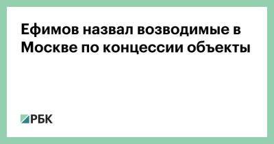 Ефимов назвал возводимые в Москве по концессии объекты